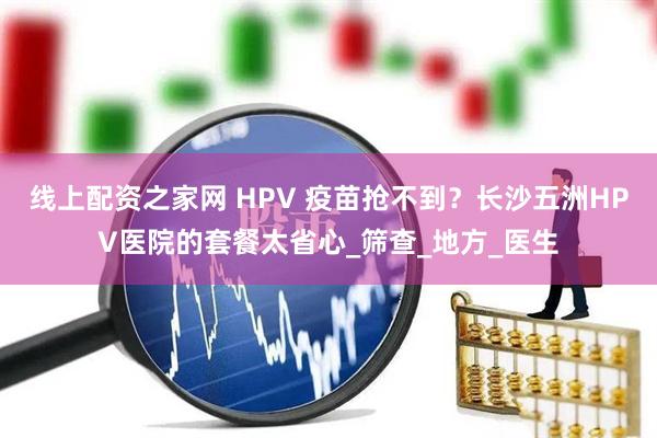线上配资之家网 HPV 疫苗抢不到？长沙五洲HPV医院的套餐太省心_筛查_地方_医生