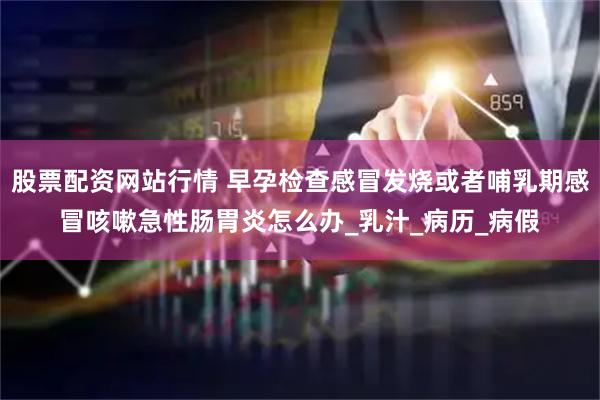 股票配资网站行情 早孕检查感冒发烧或者哺乳期感冒咳嗽急性肠胃炎怎么办_乳汁_病历_病假