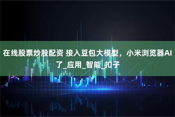 在线股票炒股配资 接入豆包大模型，小米浏览器AI了_应用_智能_扣子