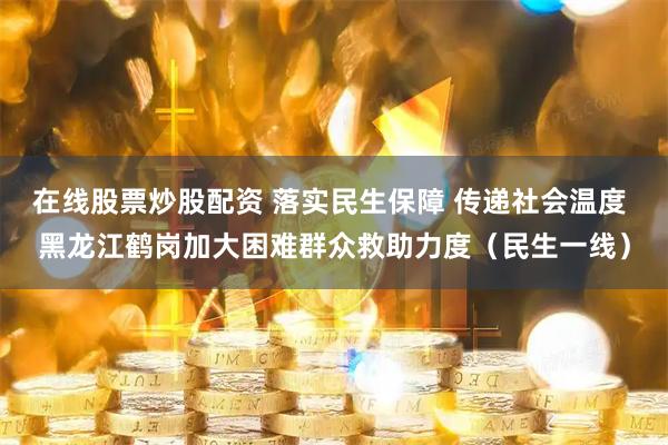 在线股票炒股配资 落实民生保障 传递社会温度 黑龙江鹤岗加大困难群众救助力度（民生一线）