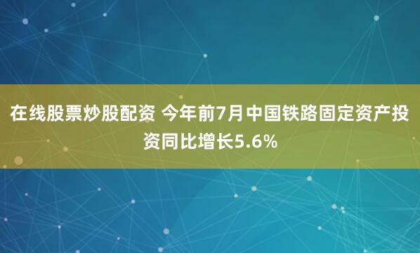 在线股票炒股配资 今年前7月中国铁路固定资产投资同比增长5.6%