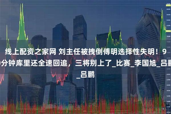 线上配资之家网 刘主任被拽倒傅明选择性失明！90分钟库里还全速回追，三将别上了_比赛_李国旭_吕鹏