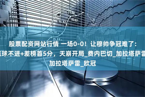股票配资网站行情 一场0-0！让穆帅争冠难了：补时点球不进+差榜首5分，天崩开局_费内巴切_加拉塔萨雷_欧冠