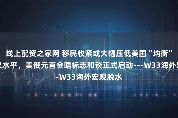 线上配资之家网 移民收紧或大幅压低美国“均衡”新增非农水平，美俄元首会晤标志和谈正式启动---W33海外宏观脱水
