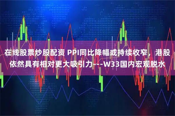 在线股票炒股配资 PPI同比降幅或持续收窄，港股依然具有相对更大吸引力---W33国内宏观脱水