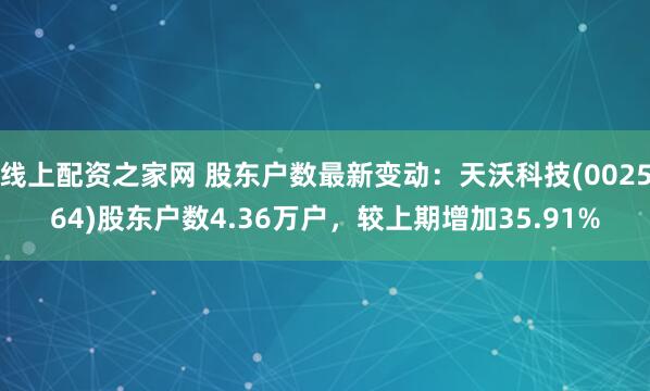 线上配资之家网 股东户数最新变动：天沃科技(002564)股东户数4.36万户，较上期增加35.91%
