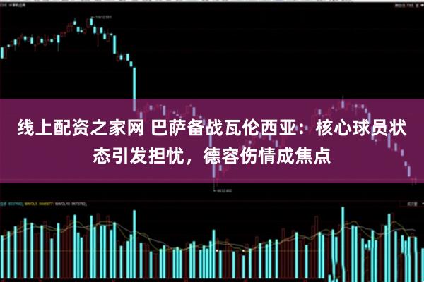 线上配资之家网 巴萨备战瓦伦西亚：核心球员状态引发担忧，德容伤情成焦点