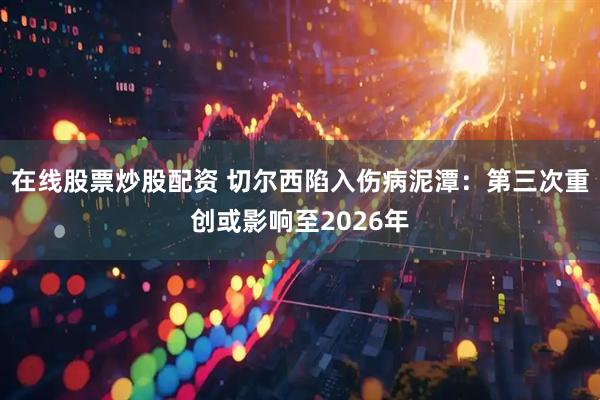 在线股票炒股配资 切尔西陷入伤病泥潭：第三次重创或影响至2026年