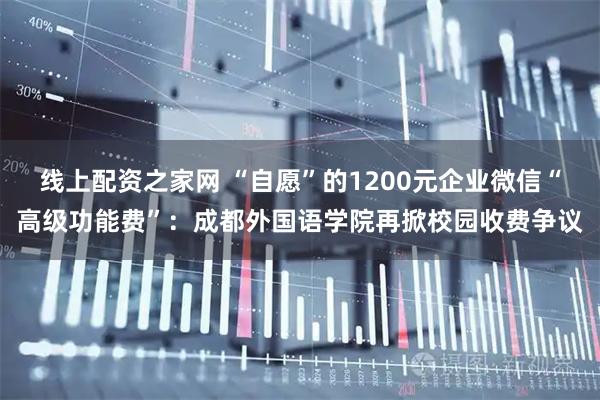 线上配资之家网 “自愿”的1200元企业微信“高级功能费”：成都外国语学院再掀校园收费争议