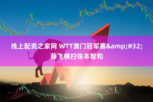 线上配资之家网 WTT澳门冠军赛 薛飞横扫张本智和