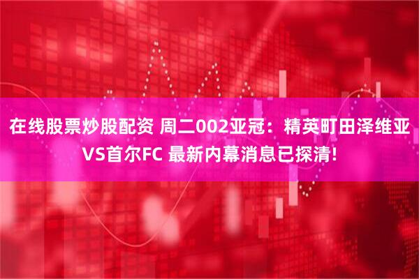 在线股票炒股配资 周二002亚冠：精英町田泽维亚VS首尔FC 最新内幕消息已探清!