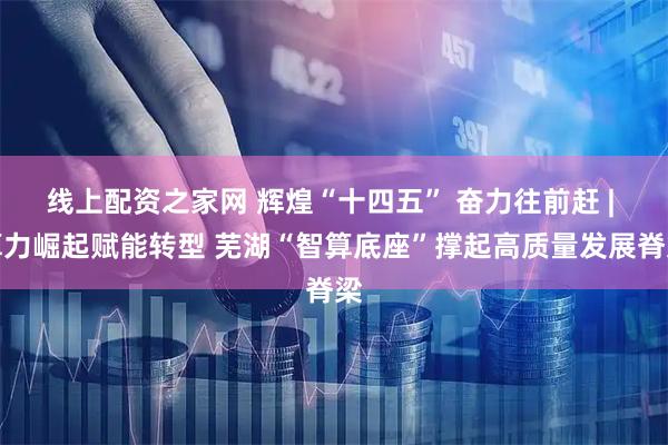 线上配资之家网 辉煌“十四五” 奋力往前赶 | 算力崛起赋能转型 芜湖“智算底座”撑起高质量发展脊梁