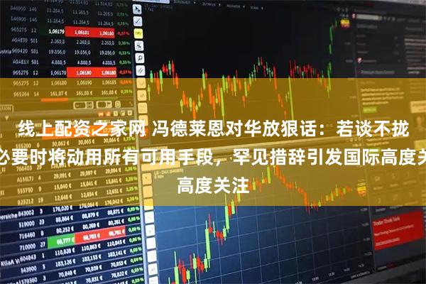 线上配资之家网 冯德莱恩对华放狠话：若谈不拢，必要时将动用所有可用手段，罕见措辞引发国际高度关注